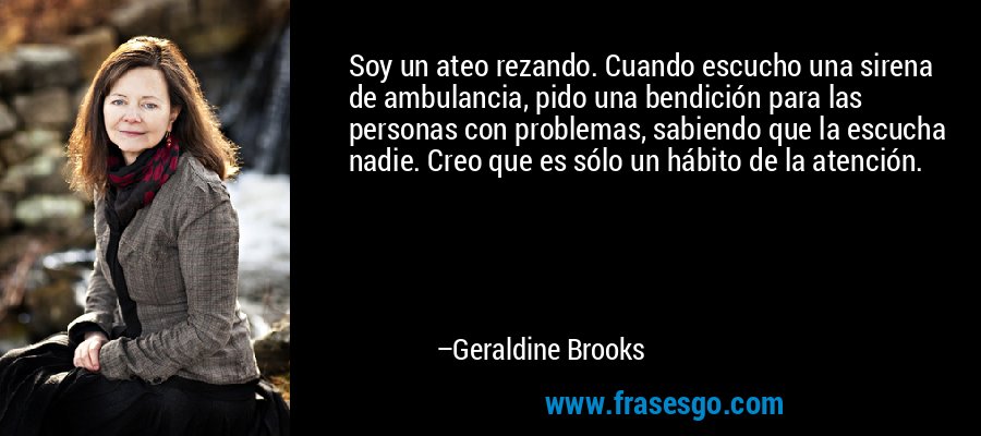 Soy un ateo rezando. Cuando escucho una sirena de ambulancia, pido una bendición para las personas con problemas, sabiendo que la escucha nadie. Creo que es sólo un hábito de la atención. – Geraldine Brooks