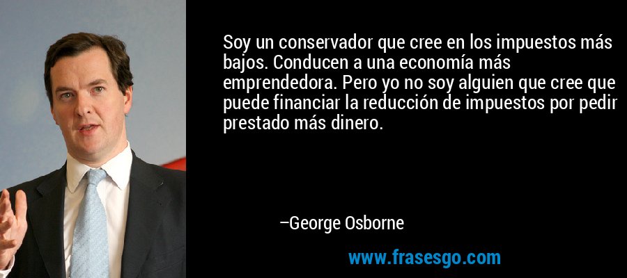 Soy un conservador que cree en los impuestos más bajos. Conducen a una economía más emprendedora. Pero yo no soy alguien que cree que puede financiar la reducción de impuestos por pedir prestado más dinero. – George Osborne