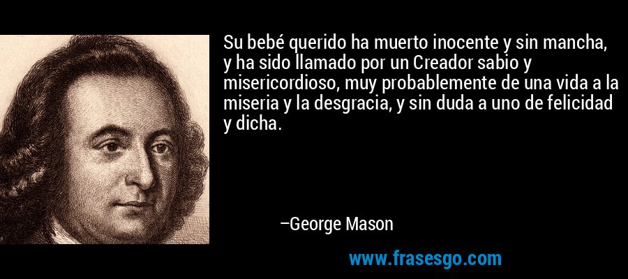 Su bebé querido ha muerto inocente y sin mancha, y ha sido llamado por un Creador sabio y misericordioso, muy probablemente de una vida a la miseria y la desgracia, y sin duda a uno de felicidad y dicha. – George Mason