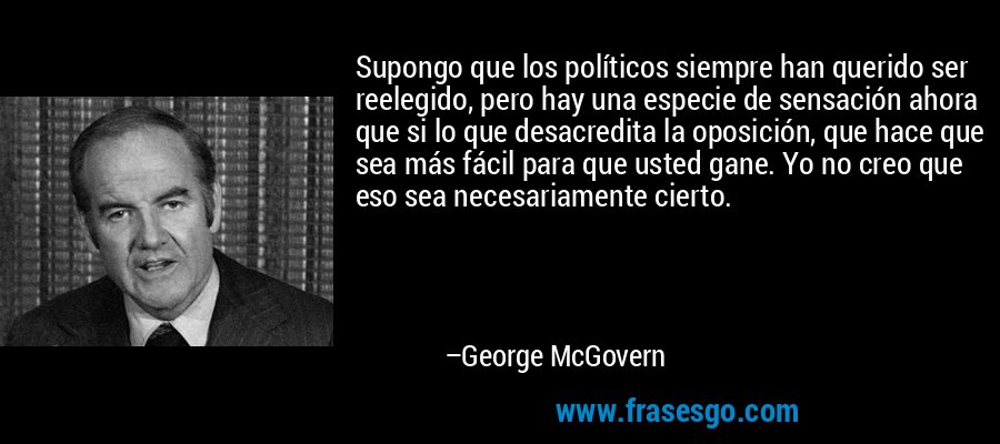 Supongo que los políticos siempre han querido ser reelegido, pero hay una especie de sensación ahora que si lo que desacredita la oposición, que hace que sea más fácil para que usted gane. Yo no creo que eso sea necesariamente cierto. – George McGovern