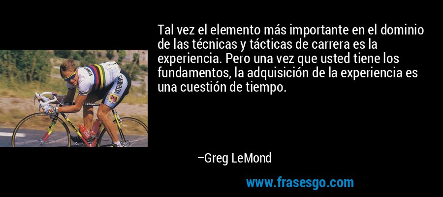 Tal vez el elemento más importante en el dominio de las técnicas y tácticas de carrera es la experiencia. Pero una vez que usted tiene los fundamentos, la adquisición de la experiencia es una cuestión de tiempo. – Greg LeMond