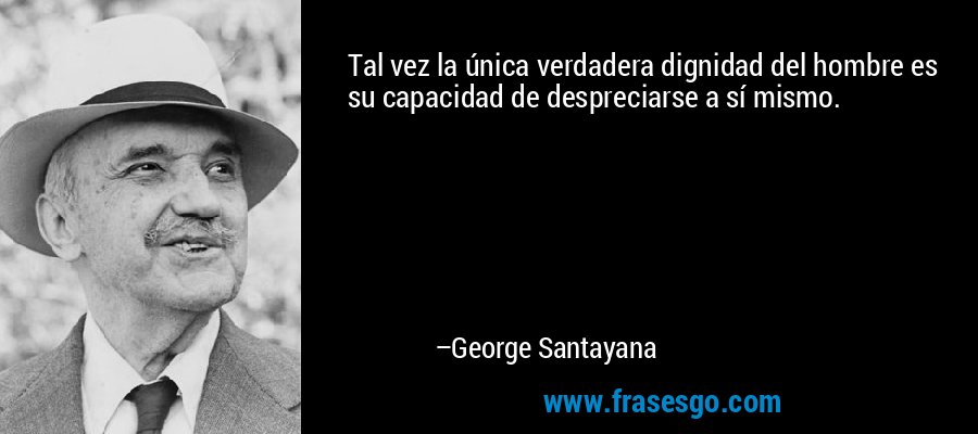 Tal vez la única verdadera dignidad del hombre es su capacidad de despreciarse a sí mismo. – George Santayana