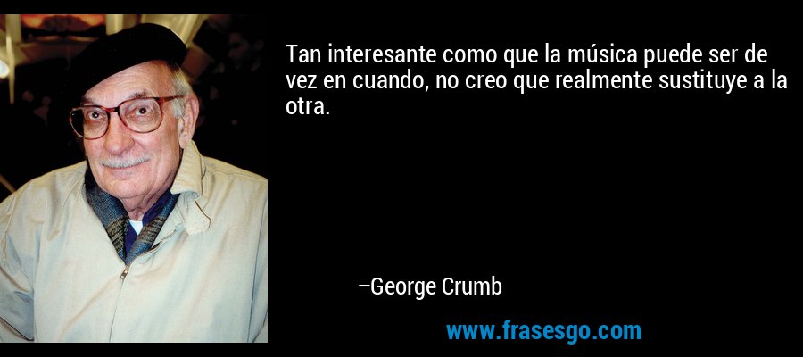 Tan interesante como que la música puede ser de vez en cuando, no creo que realmente sustituye a la otra. – George Crumb