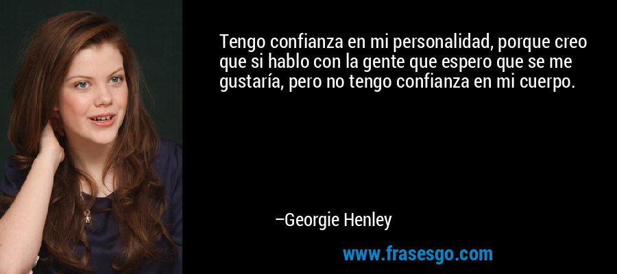 Tengo confianza en mi personalidad, porque creo que si hablo con la gente que espero que se me gustaría, pero no tengo confianza en mi cuerpo. – Georgie Henley