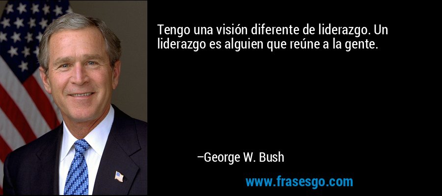 Tengo una visión diferente de liderazgo. Un liderazgo es alguien que reúne a la gente. – George W. Bush