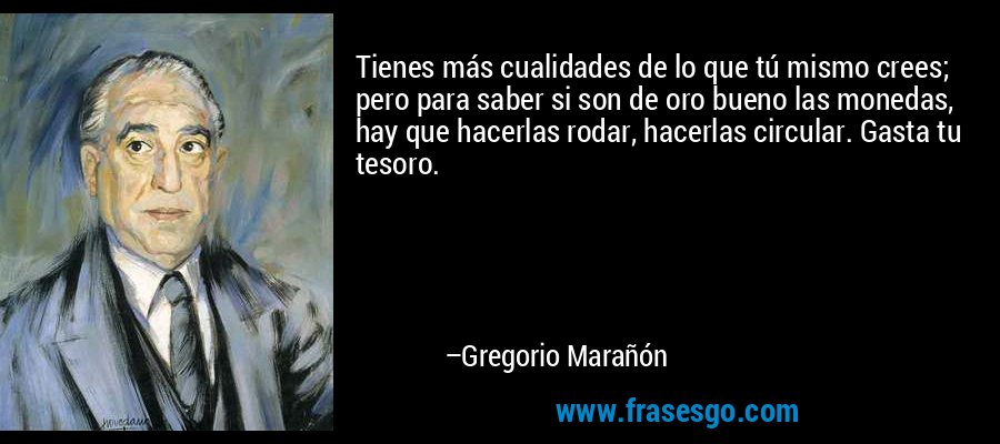 Tienes más cualidades de lo que tú mismo crees; pero para saber si son de oro bueno las monedas, hay que hacerlas rodar, hacerlas circular. Gasta tu tesoro. – Gregorio Marañón