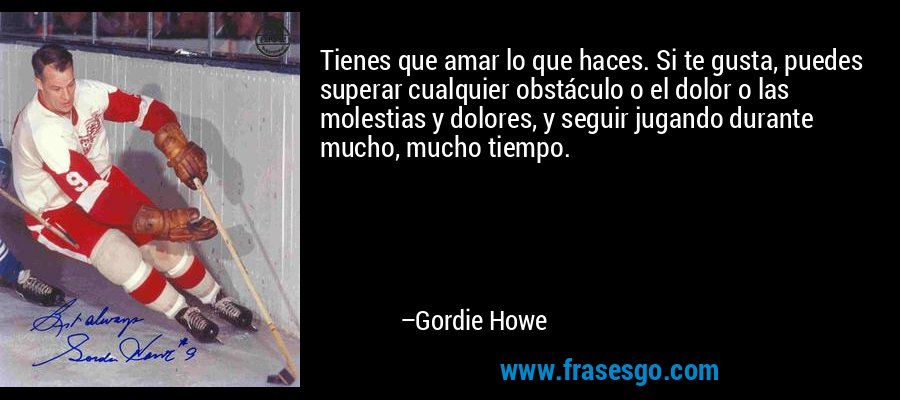 Tienes que amar lo que haces. Si te gusta, puedes superar cualquier obstáculo o el dolor o las molestias y dolores, y seguir jugando durante mucho, mucho tiempo. – Gordie Howe