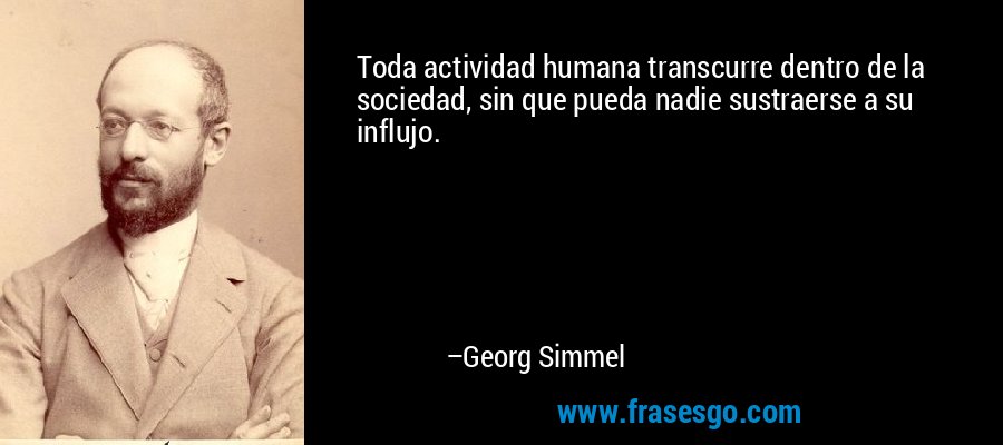 Toda actividad humana transcurre dentro de la sociedad, sin que pueda nadie sustraerse a su influjo. – Georg Simmel