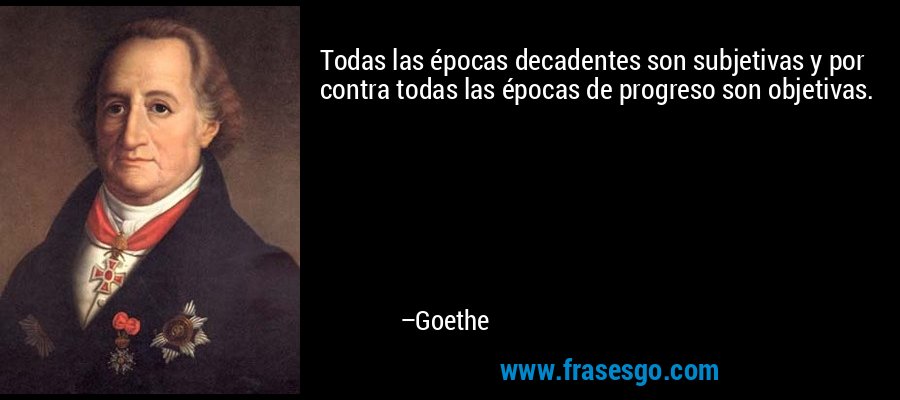 Todas las épocas decadentes son subjetivas y por contra todas las épocas de progreso son objetivas. – Goethe