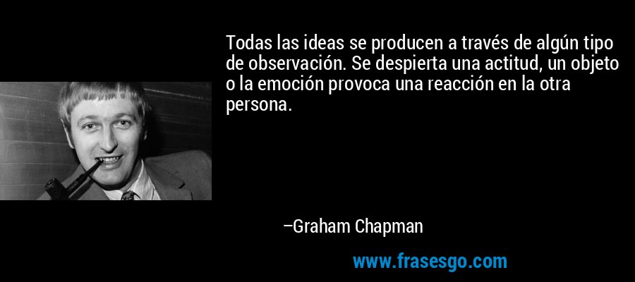 Todas las ideas se producen a través de algún tipo de observación. Se despierta una actitud, un objeto o la emoción provoca una reacción en la otra persona. – Graham Chapman