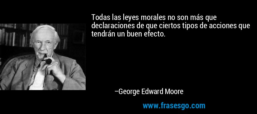 Todas las leyes morales no son más que declaraciones de que ciertos tipos de acciones que tendrán un buen efecto. – George Edward Moore
