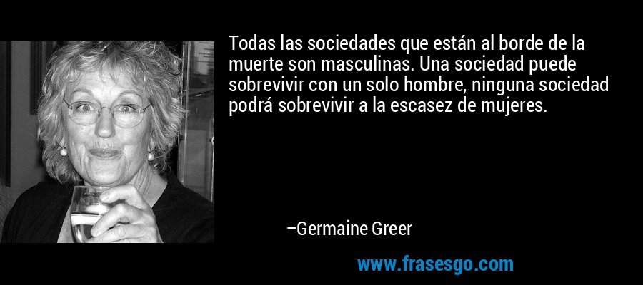 Todas las sociedades que están al borde de la muerte son masculinas. Una sociedad puede sobrevivir con un solo hombre, ninguna sociedad podrá sobrevivir a la escasez de mujeres. – Germaine Greer