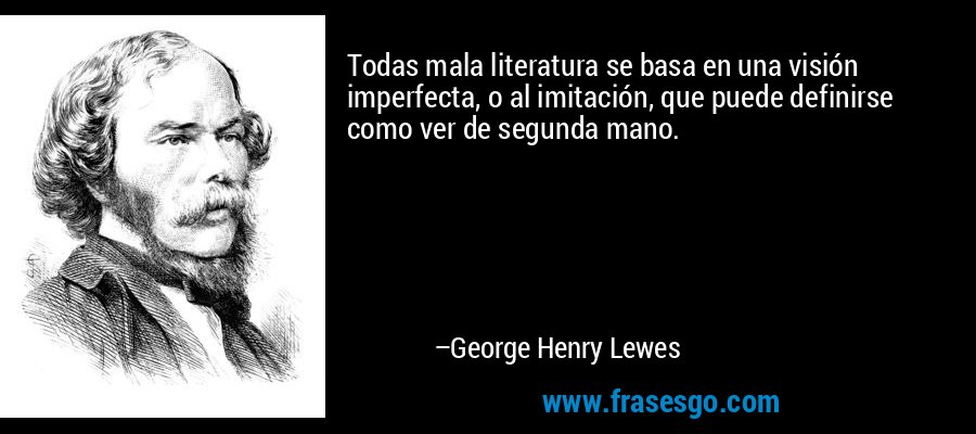 Todas mala literatura se basa en una visión imperfecta, o al imitación, que puede definirse como ver de segunda mano. – George Henry Lewes
