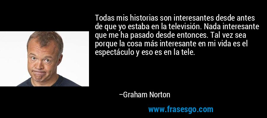 Todas mis historias son interesantes desde antes de que yo estaba en la televisión. Nada interesante que me ha pasado desde entonces. Tal vez sea porque la cosa más interesante en mi vida es el espectáculo y eso es en la tele. – Graham Norton