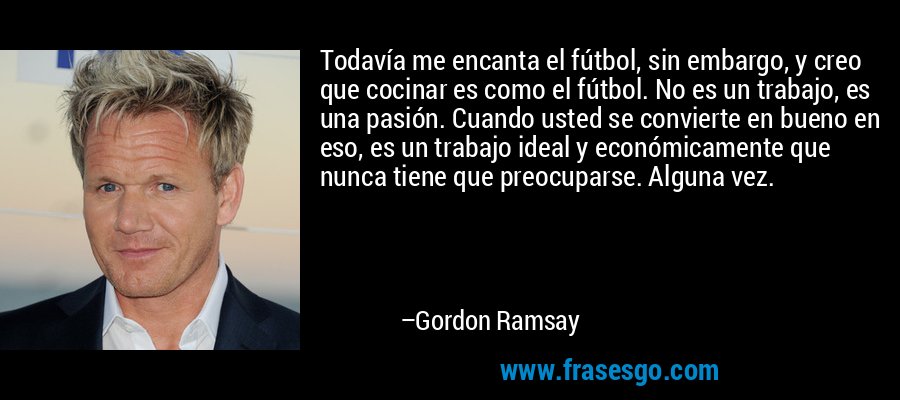 Todavía me encanta el fútbol, ​​sin embargo, y creo que cocinar es como el fútbol. No es un trabajo, es una pasión. Cuando usted se convierte en bueno en eso, es un trabajo ideal y económicamente que nunca tiene que preocuparse. Alguna vez. – Gordon Ramsay