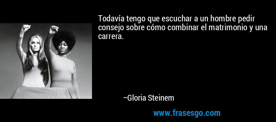 Todavía tengo que escuchar a un hombre pedir consejo sobre cómo combinar el matrimonio y una carrera. – Gloria Steinem