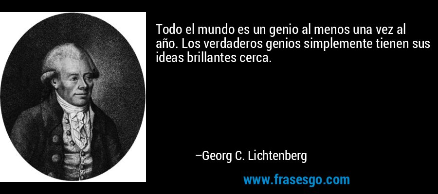 Todo el mundo es un genio al menos una vez al año. Los verdaderos genios simplemente tienen sus ideas brillantes cerca. – Georg C. Lichtenberg