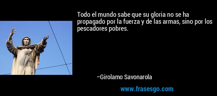 Todo el mundo sabe que su gloria no se ha propagado por la fuerza y ​​de las armas, sino por los pescadores pobres. – Girolamo Savonarola
