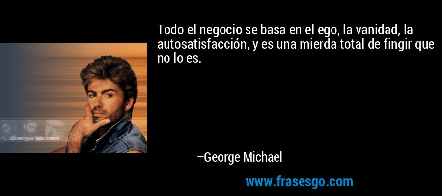 Todo el negocio se basa en el ego, la vanidad, la autosatisfacción, y es una mierda total de fingir que no lo es. – George Michael