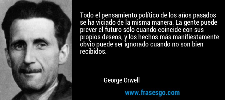 Todo el pensamiento político de los años pasados ​​se ha viciado de la misma manera. La gente puede prever el futuro sólo cuando coincide con sus propios deseos, y los hechos más manifiestamente obvio puede ser ignorado cuando no son bien recibidos. – George Orwell