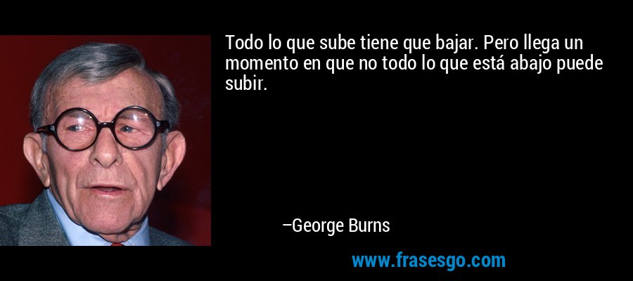 Todo lo que sube tiene que bajar. Pero llega un momento en que no todo lo que está abajo puede subir. – George Burns
