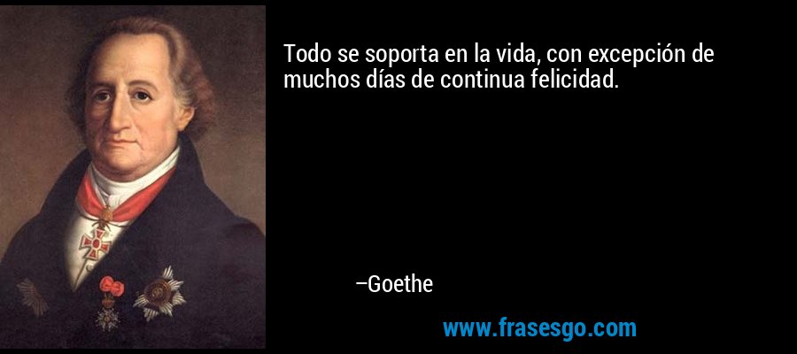 Todo se soporta en la vida, con excepción de muchos días de continua felicidad. – Goethe