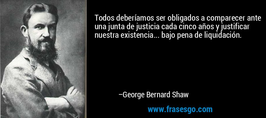 Todos deberíamos ser obligados a comparecer ante una junta de justicia cada cinco años y justificar nuestra existencia... bajo pena de liquidación. – George Bernard Shaw