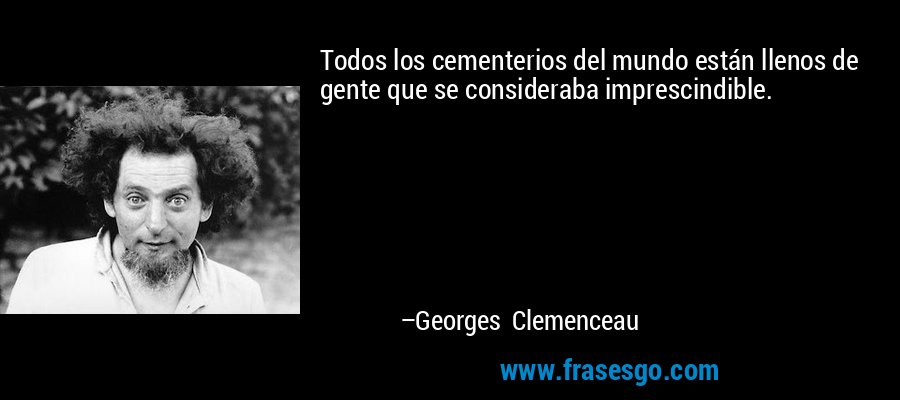 Todos los cementerios del mundo están llenos de gente que se consideraba imprescindible. – Georges Clemenceau