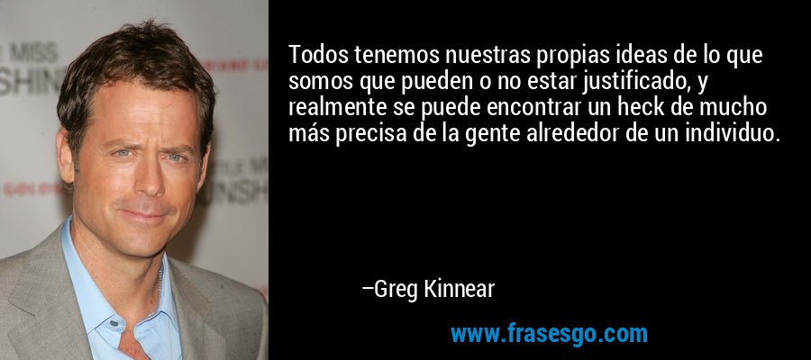 Todos tenemos nuestras propias ideas de lo que somos que pueden o no estar justificado, y realmente se puede encontrar un heck de mucho más precisa de la gente alrededor de un individuo. – Greg Kinnear