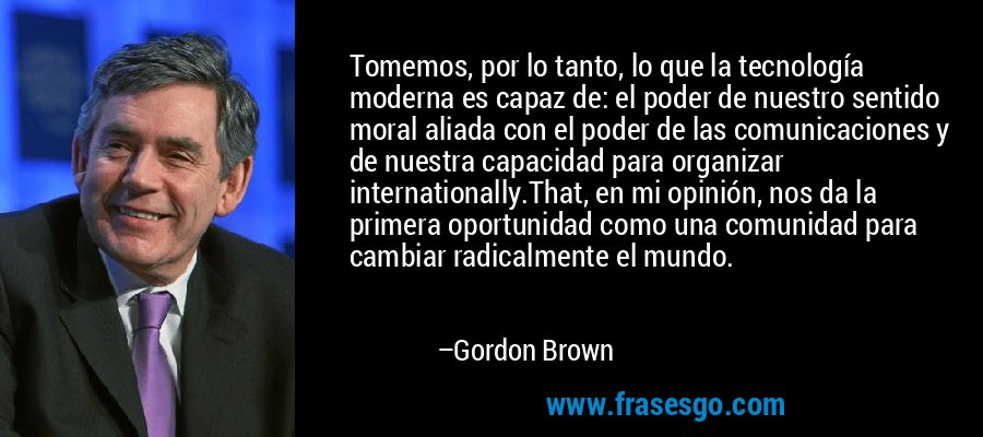 Tomemos, por lo tanto, lo que la tecnología moderna es capaz de: el poder de nuestro sentido moral aliada con el poder de las comunicaciones y de nuestra capacidad para organizar internationally.That, en mi opinión, nos da la primera oportunidad como una comunidad para cambiar radicalmente el mundo. – Gordon Brown