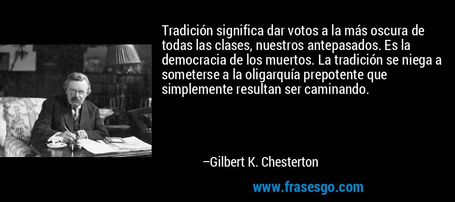 Tradición significa dar votos a la más oscura de todas las clases, nuestros antepasados. Es la democracia de los muertos. La tradición se niega a someterse a la oligarquía prepotente que simplemente resultan ser caminando. – Gilbert K. Chesterton