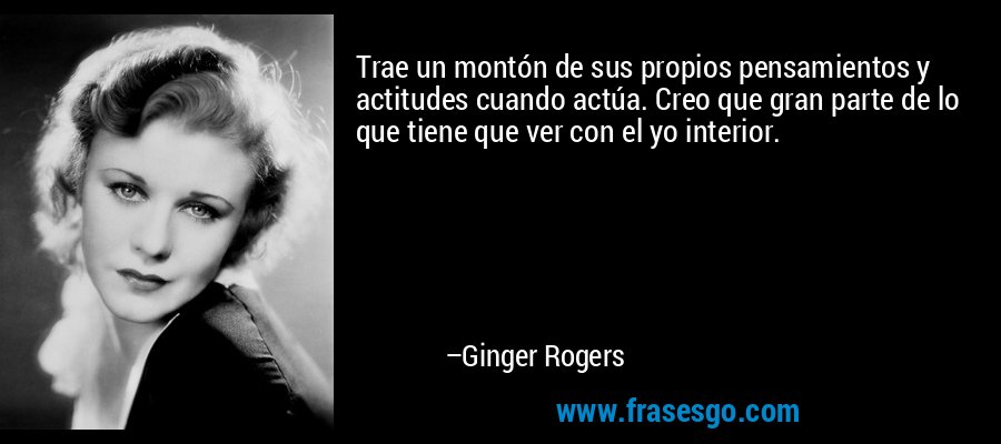 Trae un montón de sus propios pensamientos y actitudes cuando actúa. Creo que gran parte de lo que tiene que ver con el yo interior. – Ginger Rogers