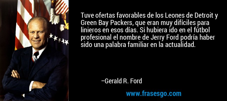 Tuve ofertas favorables de los Leones de Detroit y Green Bay Packers, que eran muy difíciles para linieros en esos días. Si hubiera ido en el fútbol profesional el nombre de Jerry Ford podría haber sido una palabra familiar en la actualidad. – Gerald R. Ford