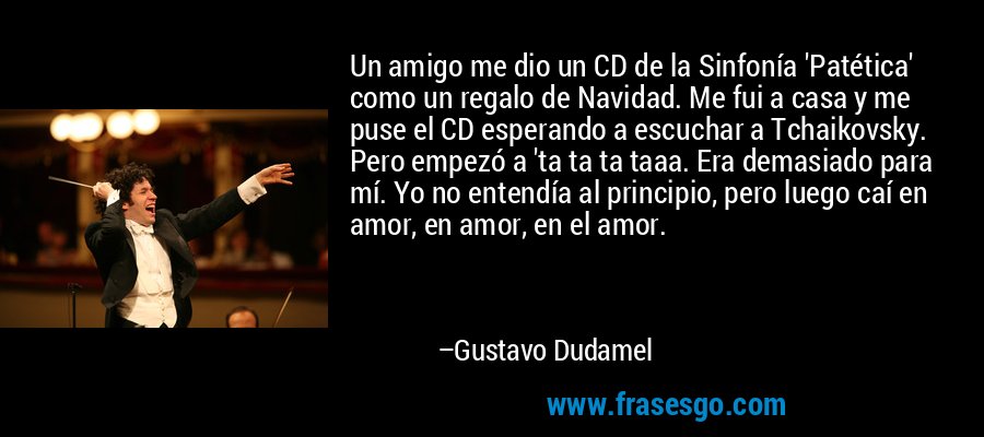 Un amigo me dio un CD de la Sinfonía 'Patética' como un regalo de Navidad. Me fui a casa y me puse el CD esperando a escuchar a Tchaikovsky. Pero empezó a 'ta ta ta taaa. Era demasiado para mí. Yo no entendía al principio, pero luego caí en amor, en amor, en el amor. – Gustavo Dudamel