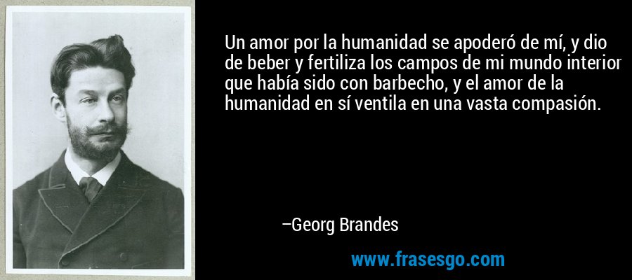Un amor por la humanidad se apoderó de mí, y dio de beber y fertiliza los campos de mi mundo interior que había sido con barbecho, y el amor de la humanidad en sí ventila en una vasta compasión. – Georg Brandes