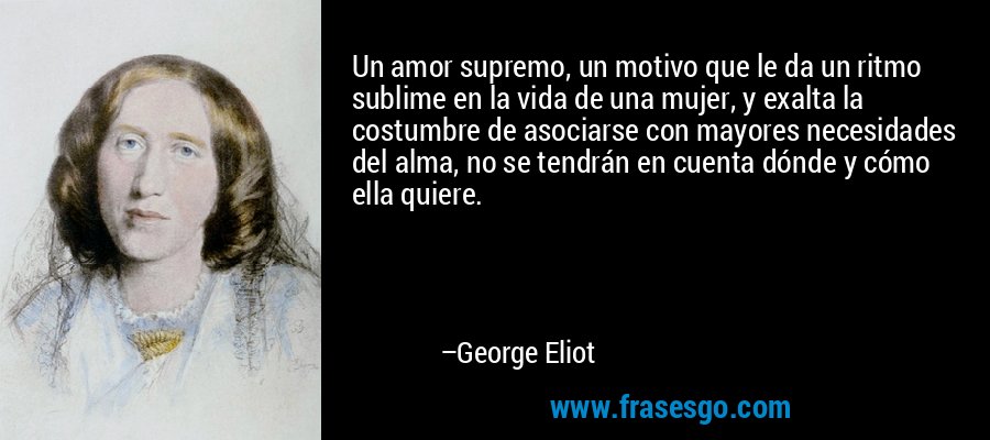 Un amor supremo, un motivo que le da un ritmo sublime en la vida de una mujer, y exalta la costumbre de asociarse con mayores necesidades del alma, no se tendrán en cuenta dónde y cómo ella quiere. – George Eliot