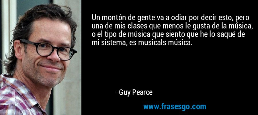 Un montón de gente va a odiar por decir esto, pero una de mis clases que menos le gusta de la música, o el tipo de música que siento que he lo saqué de mi sistema, es musicals música. – Guy Pearce
