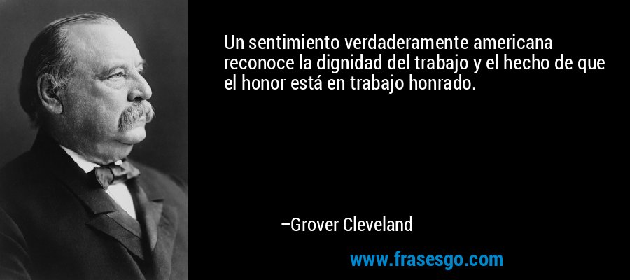 Un sentimiento verdaderamente americana reconoce la dignidad del trabajo y el hecho de que el honor está en trabajo honrado. – Grover Cleveland