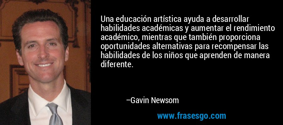 Una educación artística ayuda a desarrollar habilidades académicas y aumentar el rendimiento académico, mientras que también proporciona oportunidades alternativas para recompensar las habilidades de los niños que aprenden de manera diferente. – Gavin Newsom