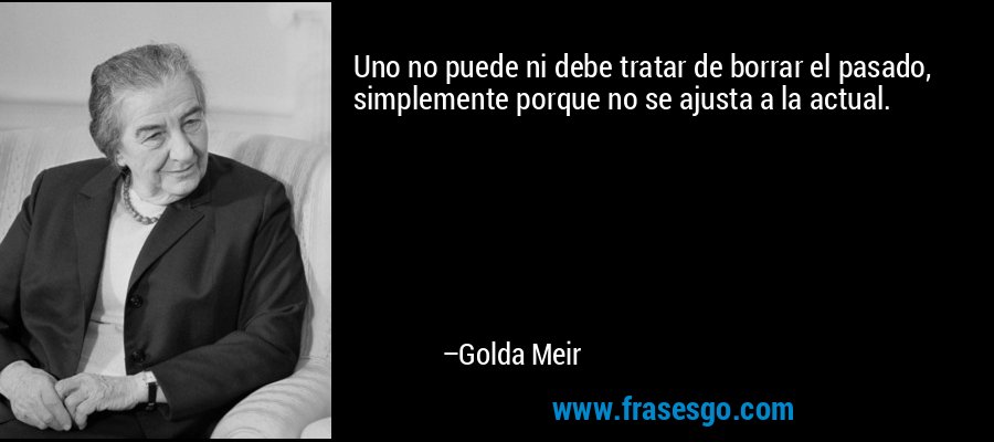 Uno no puede ni debe tratar de borrar el pasado, simplemente porque no se ajusta a la actual. – Golda Meir