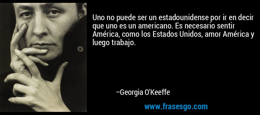 Uno no puede ser un estadounidense por ir en decir que uno es un americano. Es necesario sentir América, como los Estados Unidos, amor América y luego trabajo. – Georgia O'Keeffe
