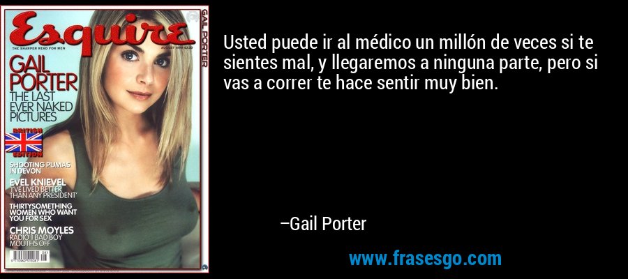 Usted puede ir al médico un millón de veces si te sientes mal, y llegaremos a ninguna parte, pero si vas a correr te hace sentir muy bien. – Gail Porter