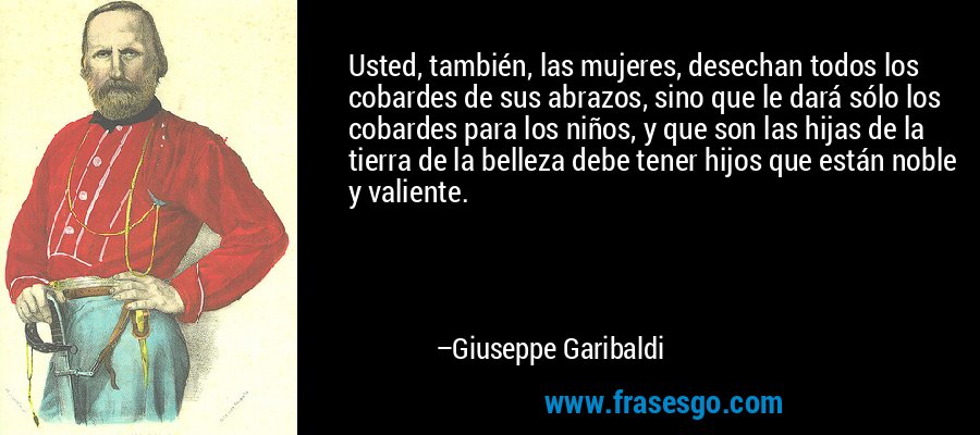 Usted, también, las mujeres, desechan todos los cobardes de sus abrazos, sino que le dará sólo los cobardes para los niños, y que son las hijas de la tierra de la belleza debe tener hijos que están noble y valiente. – Giuseppe Garibaldi
