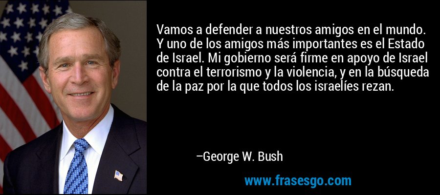 Vamos a defender a nuestros amigos en el mundo. Y uno de los amigos más importantes es el Estado de Israel. Mi gobierno será firme en apoyo de Israel contra el terrorismo y la violencia, y en la búsqueda de la paz por la que todos los israelíes rezan. – George W. Bush