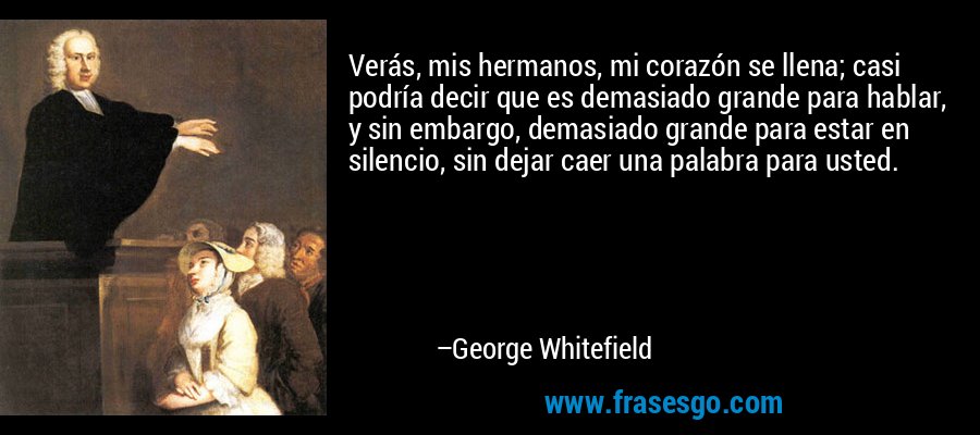 Verás, mis hermanos, mi corazón se llena; casi podría decir que es demasiado grande para hablar, y sin embargo, demasiado grande para estar en silencio, sin dejar caer una palabra para usted. – George Whitefield