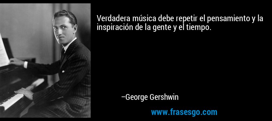 Verdadera música debe repetir el pensamiento y la inspiración de la gente y el tiempo. – George Gershwin