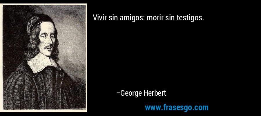 Vivir sin amigos: morir sin testigos. – George Herbert