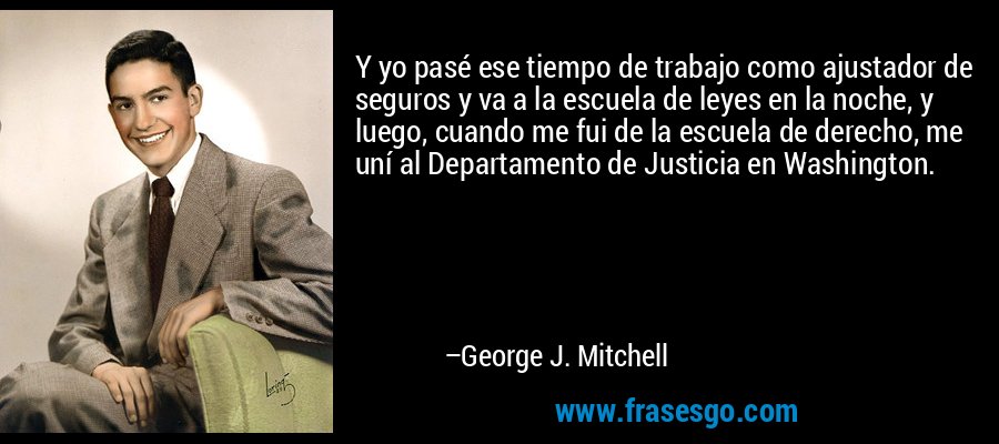 Y yo pasé ese tiempo de trabajo como ajustador de seguros y va a la escuela de leyes en la noche, y luego, cuando me fui de la escuela de derecho, me uní al Departamento de Justicia en Washington. – George J. Mitchell