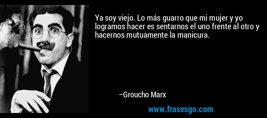 Ya soy viejo. Lo más guarro que mi mujer y yo logramos hacer es sentarnos el uno frente al otro y hacernos mutuamente la manicura. – Groucho Marx