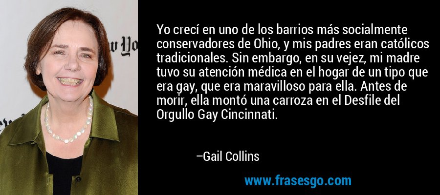 Yo crecí en uno de los barrios más socialmente conservadores de Ohio, y mis padres eran católicos tradicionales. Sin embargo, en su vejez, mi madre tuvo su atención médica en el hogar de un tipo que era gay, que era maravilloso para ella. Antes de morir, ella montó una carroza en el Desfile del Orgullo Gay Cincinnati. – Gail Collins